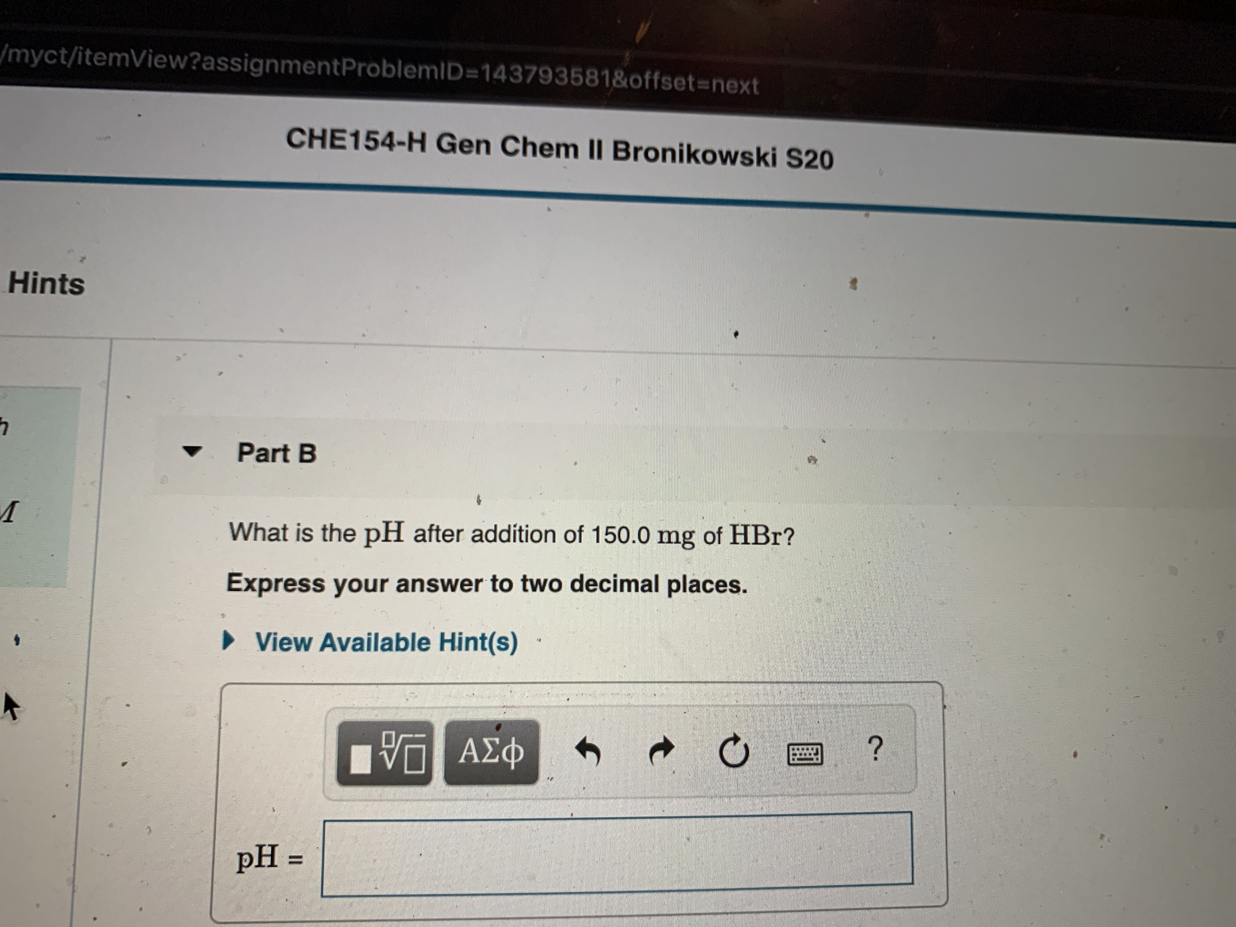 /myct/itemView?assignmentProblemID=143793581&offset%3Dnext
CHE154-H Gen Chem II Bronikowski S20
Hints
Part B
What is the pH after addition of 150.0 mg of HBr?
Express your answer to two decimal places.
» View Available Hint(s)
ΑΣφ
pH =
