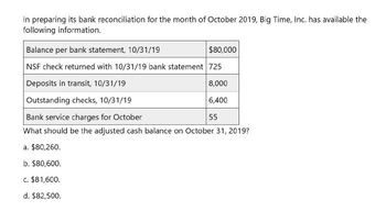 In preparing its bank reconciliation for the month of October 2019, Big Time, Inc. has available the
following information.
Balance per bank statement, 10/31/19
$80,000
NSF check returned with 10/31/19 bank statement 725
Deposits in transit, 10/31/19
Outstanding checks, 10/31/19
Bank service charges for October
8,000
6,400
55
What should be the adjusted cash balance on October 31, 2019?
a. $80,260.
b. $80,600.
c. $81,600.
d. $82,500.