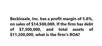 Beckinsale, Inc. has a profit margin of 5.8%,
on sales of $14,500,000. If the firm has debt
of $7,300,000, and total assets of
$11,200,000, what is the firm's ROA?