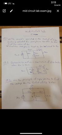 2:13
LTE l.
Gmail >
mid circuit lab exam.jpg
mid cir Cuit lab
Exan
(a The varia ble yesistam in the CirCuit of
below ie adjnsted for Max ower tran Sler to Ro.
Find the vahe of Ro
6 Finel the Max. pow er that C be delivered to Ro
1.25K-
Floka-
9 mA
a.2 Determinco nol v. the CirCait of fiG. below
when Ro is 702-
SA
Ro
Q.3
use the prin Ciple of Super position to find
the voltage Vnthe CirCuit ofEG.belos
6A
Son
7122
V
75v
