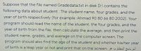 Suppose that the file named Gradedata.txt in disk D:\ contains the
following data about student : The student name, four grades, and the
year of birth respectively (for example :Ahmad 90 80 66 80 2002). Your
program should read the name of the student, the four grades, and the
year of birth from the file, then calculate the average, and then print the
student name, grades, and average on the computer screen. The
program should also find the age of the student and whether his/her year
of birth is a leap year or not and print that on the screen. »
