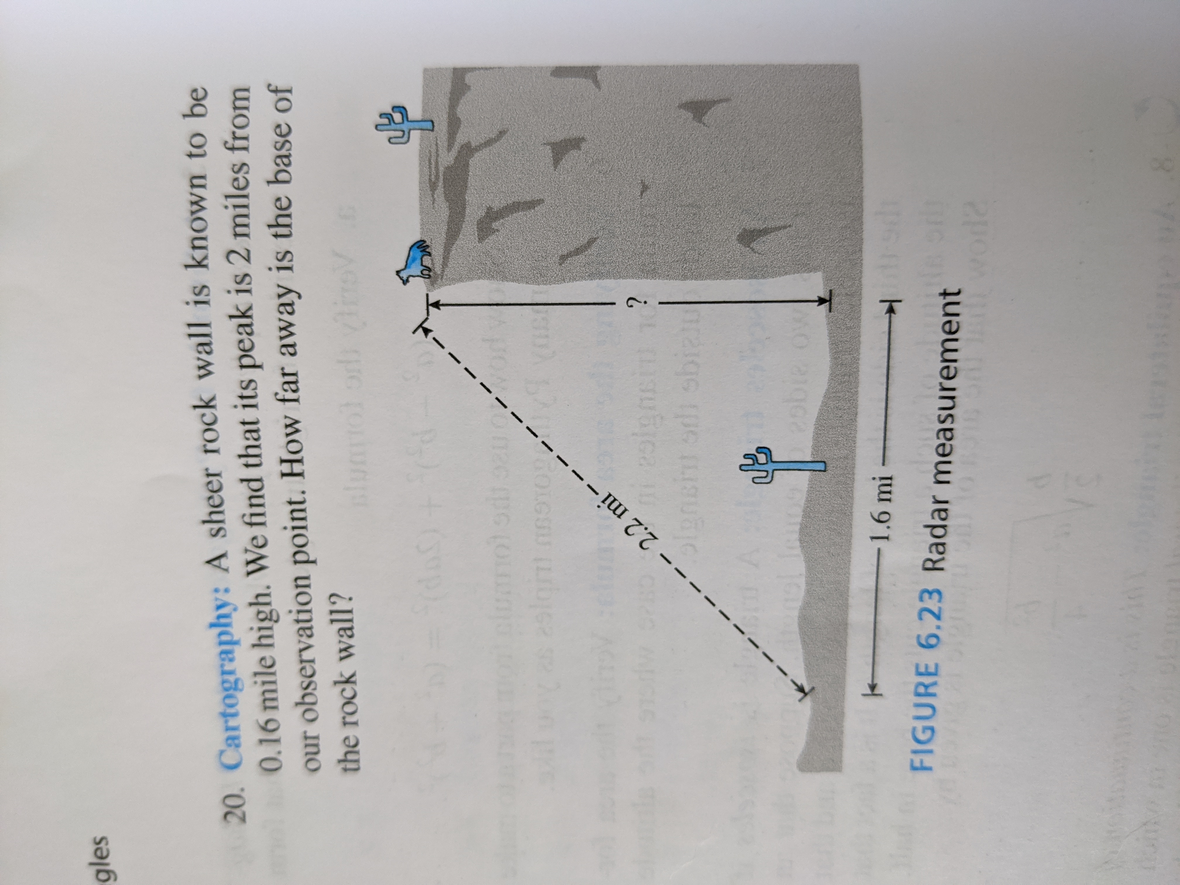 Cartography: A sheer rock wall is known to be
0.16 mile high. We find that its peak is 2 miles from
our observation point. How far away is the base of
the rock wall?
