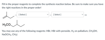 Fill in the proper reagents to complete the synthesis reaction below. Be sure to make sure you have
the right reactions in the proper order!
d
[Select]
[Select]
H3CO.
You may use any of the following reagents: HBr, HBr with peroxide, H₂ on palladium, CH3OH,
NaOCH 3, CH3l.