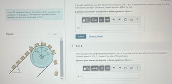 The 5-lb packages ride on the surface of the conveyor belt
as shown in (Figure 1). The coefficient of static friction
between the belt and a package is 0.45.
Figure
0.
6 in.
6
<
1 of 1 >
If the belt starts from rest and its speed increases to 2 ft/s in 2 s, determine the maximum angle so that
none of the packages slip on the inclined surface AB of the belt.
Express your answer in degrees to three significant figures.
0 =
Submit
Part B
Avec
b =
Request Answer
At what angle do the packages first begin to slip off the surface of the belt after the belt is moving at its
constant speed of 2 ft/s? Neglect the size of the packages.
Express your answer in degrees to three significant figures.
IVE| ΑΣΦ | 41
?
vec
?
O
