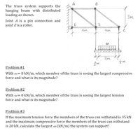 A
B
The truss system supports the
hanging beam with distributed
loading as shown.
3m
Joint A is a pin connection and
joint Eis a roller.
E
니m
4m
3m
Problem #1
With w= 8 kN/m, which member of the truss is seeing the largest compressive
force and what is its magnitude?
Problem #2
With w= 8 kN/m, which member of the truss is seeing the largest tension
force and what is its magnitude?
Problem #3
If the maximum tension force the members of the truss can withstand is 35 kN
and the maximum compressive force the members of the truss can withstand
is 20 kN, calculate the largest w (kN/m) the system can support?
