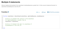 Multiple if statements
Write an if-statement that subtracts 5 from outputValue if amplitudeResponse is greater than 10. Write a second if-statement that adds 3 to
outputValue if phaseResponse is less than 275.
Function
Save
C Reset
I MATLAB Documentation
1 function outputValue =
Adjustoutput(outputValue, amplitudeResponse, phaseResponse)
3
% Write an if-statement that subtracts 5 from outputValue
4
% if amplitudeResponse is greater than 10
outputValue
outputValue;
7
% Write an if-statement that adds 3 to outputValue if
8
% phaseResponse is less than 275
9.
10 end
