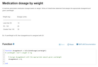 Medication dosage by weight
A machine administers medication dosage based on weight. Write an if-elseif-else statement that assigns the appropriate dosageAmount
given userWeight.
Weight (kg)
Dosage (units)
Less than 50
10
50 - 140
20
Greater than 140
30
Ex: If userWeight is 65, then dosageAmount is assigned with 20.
Function e
Save
C Reset
MATLAB Documentation
1 function dosageAmount
CalculateDosage(userWeight)
2 % userWeight: User's weight in kg
3
4
% Assign dosageAmount with the appropriate amount given userWeight
dosageAmount
= 0;
7 end
