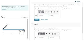 The 500-1b beam is supported at A and B when it is
subjected to a force of P = 900 lb as shown.
(Figure 1)
Figure
P
8 ft
B
2 ft
1 of 1
If the pin support at A suddenly fails, determine the beam's initial angular acceleration. For the calculation,
assume that the beam is a slender rod so that its thickness can be neglected.
Express your answer to three significant figures and include the appropriate units.
α=
Submit
Part B
μA
By=
Value
Request Answer
μA
Units
Determine the force of the roller support on the beam.
Express your answer to three significant figures and include the appropriate units.
Value
***
Units
?
Review
?
