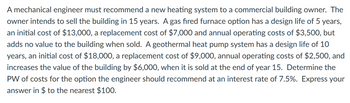 A mechanical engineer must recommend a new heating system to a commercial building owner. The
owner intends to sell the building in 15 years. A gas fired furnace option has a design life of 5 years,
an initial cost of $13,000, a replacement cost of $7,000 and annual operating costs of $3,500, but
adds no value to the building when sold. A geothermal heat pump system has a design life of 10
years, an initial cost of $18,000, a replacement cost of $9,000, annual operating costs of $2,500, and
increases the value of the building by $6,000, when it is sold at the end of year 15. Determine the
PW of costs for the option the engineer should recommend at an interest rate of 7.5%. Express your
answer in $ to the nearest $100.