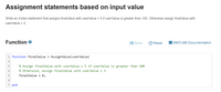 Assignment statements based on input value
Write an if-else statement that assigns finalValue with userValue + 5 if userValue is greater than 100. Otherwise assign finalValue with
userValue + 3.
Function
Save
C Reset
I MATLAB Documentation
1 function finalValue =
AssignValue(userValue)
% Assign finalValue with userValue + 5 if userValue is greater than 100
4
% Otherwise, assign finalValue with userValue + 3
finalValue = 0;
7 end
