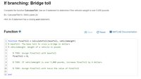 If branching: Bridge toll
Complete the function Calculate Toll. Use an if statement to determine if the vehicle's weight is over 5,000 pounds.
Ex: CalculateTolI(10, 3500) yields 20.
Hint: An if statement has a closing end statement.
Function e
Save
C Reset
MATLAB Documentation
1 function finalToll =
CalculateTol1(baseToll, vehic
2 % baseToll: The base toll to cross a bridge in dollars
3 % vehicleWeight: Weight of a vehicle in pounds
4
5
% TODO: Assign finalToll with baseToll
finalToll = 0;
7
8.
% TODO: If vehicleWeight is over 5,000 pounds, increase finalToll by 4 dollars
10
% TODO: Assign finalToll with twice the value of finalToll
11
12 end
