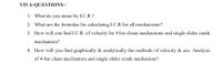 VIVA-QUESTIONS:-
1. What do you mean by I.C.R.?
2. What are the formulae for calculating I.C.R for all mechanisms?
3. How will you find I.C.R. of velocity for 4 bar chain mechanisms and single slider crank
mechanism?
4. How will you find graphically & analytically the methods of velocity & acc. Analysis
of 4-bar chain mechanism and single slider crank mechanism?
