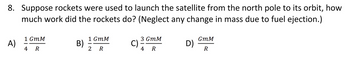 8. Suppose rockets were used to launch the satellite from the north pole to its orbit, how
much work did the rockets do? (Neglect any change in mass due to fuel ejection.)
1 GmM
1 GmM
3 GMM
GmM
A)
B)
C).
D)
4 R
2 R
4 R
R