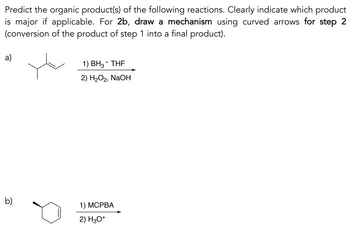 Predict the organic product(s) of the following reactions. Clearly indicate which product
is major if applicable. For 2b, draw a mechanism using curved arrows for step 2
(conversion of the product of step 1 into a final product).
a)
b)
1) BH3. THF
2) H₂O₂, NaOH
1) MCPBA
2) H3O+