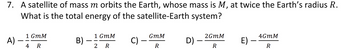 7. A satellite of mass m orbits the Earth, whose mass is M, at twice the Earth's radius R.
What is the total energy of the satellite-Earth system?
1 GmM
1 GmM
GmM
2GMM
A)
B)
-
c) –
4GMM
D)
E)
4 R
2 R
R
R
R