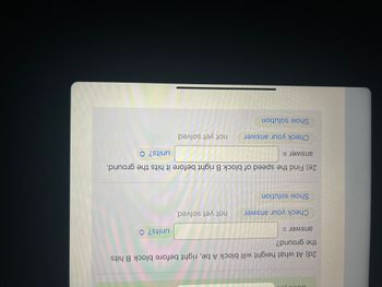 2d) At what height will block A be, right before block B hits the ground?
- Answer: [input box] units?
  - Check your answer: not yet solved
  - Show solution

2e) Find the speed of block B right before it hits the ground.
- Answer: [input box] units?
  - Check your answer: not yet solved
  - Show solution