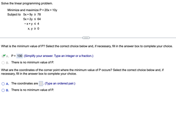 Solve the linear programming problem.
Minimize and maximize P = 20x+10y
Subject to
5x+9y ≥ 78
5x + 2y ≤ 64
-x+y ≤ 4
x, y ≥ 0
What is the minimum value of P? Select the correct choice below and, if necessary, fill in the answer box to complete your choice.
A. P= 130 (Simplify your answer. Type an integer or a fraction.)
B. There is no minimum value of P.
What are the coordinates of the corner point where the minimum value of P occurs? Select the correct choice below and, if
necessary, fill in the answer box to complete your choice.
A. The coordinates are
(Type an ordered pair.)
B. There is no minimum value of P.