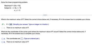 Solve the linear programming problem.
Maximize P = 20x + 75y
Subject to x+8y ≤ 16
x, y ≥ 0
What is the maximum value of P? Select the correct choice below and, if necessary, fill in the answer box to complete your choice.
A. P= 320 (Simplify your answer. Type an integer or a fraction.)
B. There is no maximum value of P.
What are the coordinates of the corner point where the maximum value of P occurs? Select the correct choice below and, if
necessary, fill in the answer box to complete your choice.
O A. The coordinates are
(Type an ordered pair.)
▪
B. There is no maximum value of P.