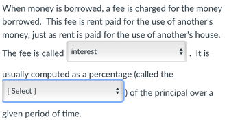 When money is borrowed, a fee is charged for the money
borrowed. This fee is rent paid for the use of another's
money, just as rent is paid for the use of another's house.
The fee is called interest
. It is
usually computed as a percentage (called the
[Select]
) of the principal over a
given period of time.