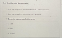 How does inbreeding depression arise?
O Rare recessive alleles become expressed in a homozygous state.
O Rare recessive alleles become fixed in a population.
Inbreeding is compounded with selection.
a and b
a and c
O a, b, and c
