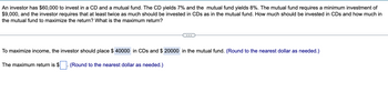 An investor has $60,000 to invest in a CD and a mutual fund. The CD yields 7% and the mutual fund yields 8%. The mutual fund requires a minimum investment of
$9,000, and the investor requires that at least twice as much should be invested in CDs as in the mutual fund. How much should be invested in CDs and how much in
the mutual fund to maximize the return? What is the maximum return?
To maximize income, the investor should place $ 40000 in CDs and $ 20000 in the mutual fund. (Round to the nearest dollar as needed.)
The maximum return is $
(Round to the nearest dollar as needed.)