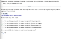 One estimate for the ideal body weight of a woman is shown below. Use this information to answer parts (A) through (D).
50 kg + 1.6 kg for each inch over 5 feet
(A) Find a linear model for an estimate of the ideal weight of a woman using w for ideal body weight (in kilograms) and h for
height over 5 feet (in inches).
w = 50 + 1.6h
(Type an equation using h as the variable.)
(B) Interpret the slope of the model.
A. The rate of change of weight with respect to height is 50 kilogram per inch.
B. The rate of change of weight with respect to height is 1.6 inches per kilogram.
C. The rate of change of weight with respect to height is 1.6 kilograms per inch.
D. The rate of change of weight with respect to height is 50 inches per kilogram.
(C) If a woman is 5'5" tall, what does the model predict her weight to be?
W =
kg
