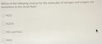 Which of the following choices for the molecules of nitrogen and oxygen, are
exceptions to the Octet Rule?
O N20
O N204
O NO and NO2
O NO2
