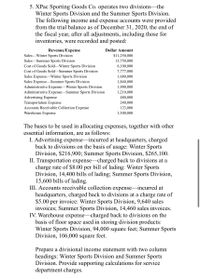 5. XPac Sporting Goods Co. operates two divisions-the
Winter Sports Division and the Summer Sports Division.
The following income and expense accounts were provided
from the trial balance as of December 31, 2020, the end of
the fiscal year, after all adjustments, including those for
inventories, were recorded and posted:
Revenue/Expense
Dollar Amount
Sales-Winter Sports Division
$11,250,000
Sales-Summer Sports Division
Cost of Goods Sold-Winter Sports Division
13,750,000
6,100,000
Cost of Goods Sold-Summer Sports Division
7,777,000
1,680,000
1,840,000
Sales ExpenseWinter Sports Division
Sales ExpenseSummer Sports Division
Administrative Expense-Winter Sports Division
Administrative Expense-Summer Sports Division
Advertising Expense
Transportation Expense
Accounts Receivable Collection Expense
Warehouse Expense
1,900,000
1,210,000
480,000
240,000
123,000
1,300,000
The bases to be used in allocating expenses, together with other
essential information, are as follows:
I. Advertising expense-incurred at headquarters, charged
back to divisions on the basis of usage: Winter Sports
Division, $216,900; Summer Sports Division, $265,100.
II. Transportation expense-charged back to divisions at a
charge rate of $8.00 per bill of lading: Winter Sports
Division, 14,400 bills of lading; Summer Sports Division,
15,600 bills of lading.
III. Accounts receivable collection expense-incurred at
headquarters, charged back to divisions at a charge rate of
$5.00
per
invoice: Winter Sports Division, 9,640 sales
invoices; Summer Sports Division, 14,460 sales invoices.
IV. Warehouse expense-charged back to divisions on the
basis of floor space used in storing division products:
Winter Sports Division, 94,000 square feet; Summer Sports
Division, 106,000 square feet.
Prepare a divisional income statement with two column
headings: Winter Sports Division and Summer Sports
Division. Provide supporting calculations for service
department charges.
