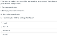 If the financial markets are competitive and complete, which ones of the following
goals of a firm are equivalent?
I. Earnings maximization
II. Earnings per share maximization
III. Share value maximization
IV. Maximizing the utility of existing shareholders
I and II
Il and III
II, II and IV
IIlI and IV
