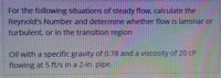 For the following situations of steady flow. calculate the
Reynold's Number and determine whether flow is laminar or
turbulent, or in the transition region
Oil with a specific gravity of 0.78 and a viscosity of 20 CP
flowing at 5 ft/s in a 2-in. pipe.
