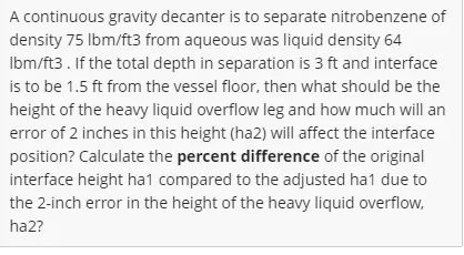 A continuous gravity decanter is to separate nitrobenzene of
density 75 lbm/ft3 from aqueous was liquid density 64
Ibm/ft3. If the total depth in separation is 3 ft and interface
is to be 1.5 ft from the vessel floor, then what should be the
height of the heavy liquid overflow leg and how much will an
error of 2 inches in this height (ha2) will affect the interface
position? Calculate the percent difference of the original
interface height ha1 compared to the adjusted ha1 due to
the 2-inch error in the height of the heavy liquid overflow,
ha2?
