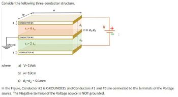 Consider the following three-conductor structure.
GROUND
CONDUCTOR #1
ε₁ = 40
W
d₁
t<< d₁,d₂
CONDUCTOR #2
dz
CONDUCTOR #3
where
a) V=1Volt
b) w=10cm
c) d₁=d2 = 0.1mm
In the Figure, Conductor #2 is GROUNDED, and Conductors #1 and #3 are connected to the terminals of the Voltage
source. The Negative terminal of the Voltage source is NOT grounded.