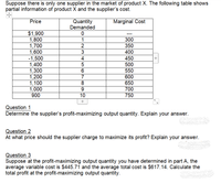 Suppose there is only one supplier in the market of product X. The following table shows
partial information of product X and the supplier's cost.
Price
Quantity
Demanded
Marginal Cost
$1,900
1,800
1,700
1,600
-1,500
1.400
300
2
350
400
450
500
1,300
1,200
1,100
1,000
6
550
7
600
8
650
700
900
10
750
+
Question 1
Determine the supplier's profit-maximizing output quantity. Explain your answer.
Question 2
At what price should the supplier charge to maximize its profit? Explain your answer.
Question 3
Suppose at the profit-maximizing output quantity you have determined in part A, the
average variable cost is $445.71 and the average total cost is $617.14. Calculate the
total profit at the profit-maximizing output quantity.
N34
