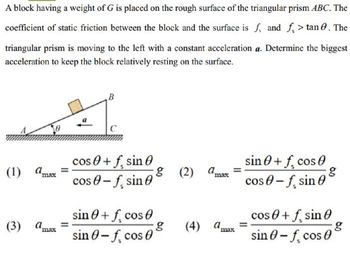 A block having a weight of G is placed on the rough surface of the triangular prism ABC. The
coefficient of static friction between the block and the surface is f, and f> tan. The
triangular prism is moving to the left with a constant acceleration a. Determine the biggest
acceleration to keep the block relatively resting on the surface.
B
(1) a
cos 0 +f, sin 0
-f sin
g (2) a
sin+f, cos
cos-f, sin
max
cos
sin+f, cos 0
cos+f, sin
(3) dmas
g
(4) a
sin 0-f, cos 0
sin 0-f, cos 0
max
max
g