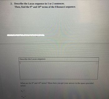 2. Describe the Lucas sequence in 1 or 2 sentences.
Then, find the 9th and 10th terms of the Fibonacci sequence.
Describe the Lucas sequence
What are the 9 and 10 terms? Show how you get your answer in the space provided
below.