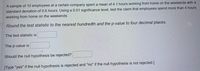 A sample of 10 employees at a certain company spent a mean of 4.1 hours working from home on the weekends with a
standard deviation of 0.6 hours. Using a 0.01 significance level, test the claim that employees spend more than 4 hours
working from home on the weekends.
Round the test statistic to the nearest hundredth and the p-value to four decimal places.
The test statistic is
The p-value is
Should the null hypothesis be rejected?
[Type "yes" if the null hypothesis is rejected and "no" if the null hypothesis is not rejected.]
