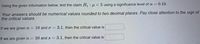 Using the given information below, test the claim H1 : µ < 5 using a significance level of a = 0.10.
Your answers should be numerical values rounded to two decimal places. Pay close attention to the sign of
the critical values.
If we are given n = 10 and o = 3.1, then the critical value is
If we are given n = 10 and s = 3.1, then the critical value is
