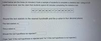 Listed below are the times (in minutes) it took a sample of students to complete a statistics test. Using a 0.20
significance level, test the claim that students spend 40 minutes completing the statistics test.
40 27 36 24 38 45 17 21 46 38 35 29 31
Round the test statistic to the nearest hundredth and the p-value to four decimal places.
The test statistic is
The p-value is
Should the null hypothesis be rejected?
[Type "yes" if the null hypothesis is rejected and "no" if the null hypothesis is not rejected.]
