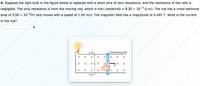 4. Suppose the light bulb in the figure below is replaced with a short wire of zero resistance, and the resistance of the rails is
negligible. The only resistance is from the moving rod, which is iron (resistivity = 9.20 x 10-8 2.m). The rod has a cross-sectional
area of 3.50 x 10-°m2 and moves with a speed of 1.00 m/s. The magnetic field has a magnitude of 0.045 T. What is the current
in the rod?
A
oof19.0of
of19 0of19 0of19 oof19 0of19
of19 oaf19 oofl
Conducting rail
x L x
oof19 oof19 oof19
19 0of19 0of19 oof19 ooft
