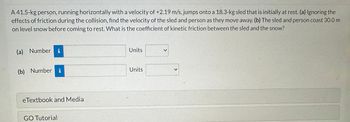 A 41.5-kg person, running horizontally with a velocity of +2.19 m/s, jumps onto a 18.3-kg sled that is initially at rest. (a) Ignoring the
effects of friction during the collision, find the velocity of the sled and person as they move away. (b) The sled and person coast 30.0 m
on level snow before coming to rest. What is the coefficient of kinetic friction between the sled and the snow?
(a) Number i
(b) Number i
eTextbook and Media
GO Tutorial
Units
Units
<