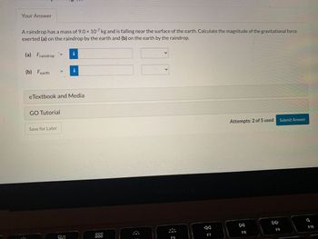 Your Answer
A raindrop has a mass of 9.0 x 10-7 kg and is falling near the surface of the earth. Calculate the magnitude of the gravitational force
exerted (a) on the raindrop by the earth and (b) on the earth by the raindrop.
(a) Fraindrop
(b) Fearth
eTextbook and Media
GO Tutorial
||
Save for Later
9.0
000
000
<
L
MacBook Air
F6
A
F7
Attempts: 2 of 5 used
DII
F8
Submit Answer
F9
F10