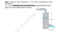 01: A stream of water of diameter d = 0.1 m flows steadily from a tank
of diameter
D = 1.0 m. Determine The Weight Flowrate, needed from the inflow
pipe if the water depth remains constant,
D= 1.0 m
h = 2.0 m
¿d mecha
d = 0.10 m
