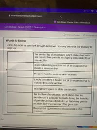 A miamidadeschools.sharepoint.com
Cole Biology 1 Period 2 SECT 03 Notebook
Cole Biology 1 Period 2 SECT 03 Notebook v
S Immersive Reader
/ Edit Notebook
Words to Know
Fill in this table as you work through the lesson. You may also use the glossary to
help you.
the second law of inheritance, which states that traits
are passed from parents to offspring independently of
one another
a word describing a visible trait of an organism that
masks a recessive trait
the gene form for each variation of a trait
a word describing a hidden trait of an organism that is
masked by a dominant trait
an organism's gene or allele combination
the first law of inheritance, which states that two
members of a gene pair separate during the formation
of gametes and are distributed so that every gamete
receives only one member of the gene pair
the physical appearance or characteristics of an
organism
y, Inc.
