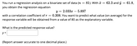 You run a regression analysis on a bivariate set of data (n = 81). With = 62.3 and j = 61.8,
you obtain the regression equation
y = 2.033x – 5.897
with a correlation coefficient of r = 0.308. You want to predict what value (on average) for the
response variable will be obtained from a value of 80 as the explanatory variable.
What is the predicted response value?
y =
(Report answer accurate to one decimal place.)
