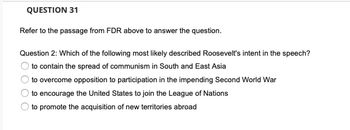 QUESTION 31
Refer to the passage from FDR above to answer the question.
Question 2: Which of the following most likely described Roosevelt's intent in the speech?
to contain the spread of communism in South and East Asia
to overcome opposition to participation in the impending Second World War
to encourage the United States to join the League of Nations
to promote the acquisition of new territories abroad
O O
