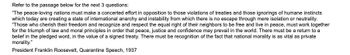 Refer to the passage below for the next 3 questions:
"The peace-loving nations must make a concerted effort in opposition to those violations of treaties and those ignorings of humane instincts
which today are creating a state of international anarchy and instability from which there is no escape through mere isolation or neutrality.
"Those who cherish their freedom and recognize and respect the equal right of their neighbors to be free and live in peace, must work together
for the triumph of law and moral principles in order that peace, justice and confidence may prevail in the world. There must be a return to a
belief in the pledged word, in the value of a signed treaty. There must be recognition of the fact that national morality is as vital as private
morality."
President Franklin Roosevelt, Quarantine Speech, 1937
