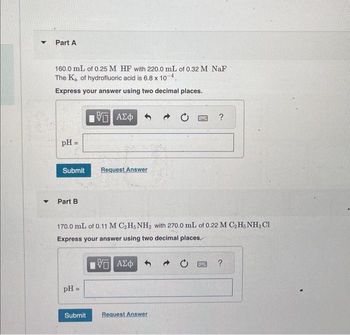 ▼
Part A
160.0 mL of 0.25 M HF with 220.0 mL of 0.32 M NaF
The Ka of hydrofluoric acid is 6.8 x 10-4.
Express your answer using two decimal places.
pH =
Submit Request Answer
Part B
15 ΑΣΦ
pH =
170.0 mL of 0.11 M C₂H5NH2 with 270.0 mL of 0.22 M C₂H5NH3 Cl
Express your answer using two decimal places.
ΨΕ ΑΣΦ
Submit
Request Answer
→ C
?
F
?