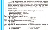 The field compaction of an earthwork was checked by an inspection
engineer. In the laboratory test, the soil gives a maximum dry density of 1.521
gram/cc at optimuin moisture content of 14.8%. Construction specifications
requires that the soil compacted dry density must be at least 95% of the
maximum dry density obtained from laboratory within t 0.2% of optimum
moisture content.
The following data were obtained in the field using the sand cone test:
Volume of soil excavated = 1245-cm
Weight of soil excavated = 2260 grams
Dry weight of soil = 1810 grams
22 What is the field unit weight of the soil?
A. 1.815 g/cc
B. 1.857 g/cc
C. 1.921 g/cc
D. 1.784 g/cc
23 What is the in situ moisture content of the soil?
A. 25.14%
B: 23.78%
C. 26.32%
D. 24.86%
24
Determine the relative compaction of the soil and whether it is adequate or
not.
A. 95.58, not adequate
B. 95,18, adequate
C. 95.18, not adequate
D. 95.58, adequate
