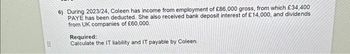 III)
6) During 2023/24, Coleen has income from employment of £86,000 gross, from which £34,400
PAYE has been deducted. She also received bank deposit interest of £14,000, and dividends
from UK companies of £60,000.
Required:
Calculate the IT liability and IT payable by Coleen.