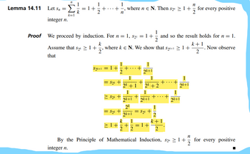 Lemma 14.11 Let Sn =
integer n.
Proof
n
k=1
= 1+
1
1
n
+-, where ne N. Then S2 ≥1+ for every positive
2
n
We proceed by induction. For n = 1, $₂¹ = 1 + and so the result holds for n = 1.
1
2
k
, where ke N. We show that S₂k+1 ≥ 1+
Assume that s₂k ≥ 1+
that
2
$2k+1 = 1+
1
2
= $₂k +
≥ S₂k +
= S₂k +
+
1
2k + 1
1
2k+1
2k
2k+1
1
2k+1
1
2k +2
1
2k+1
+
+
+
S2k +
k 1
≥1+=+ =1+
2 2
+
1
+
2
k + 1
2
+
1
2k+1
1
ok+1
By the Principle of Mathematical Induction, S2″ ≥1+
integer n.
n
IN
k+1
2
Now observe
for every positive